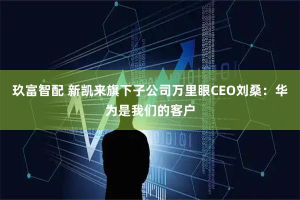 玖富智配 新凯来旗下子公司万里眼CEO刘桑：华为是我们的客户
