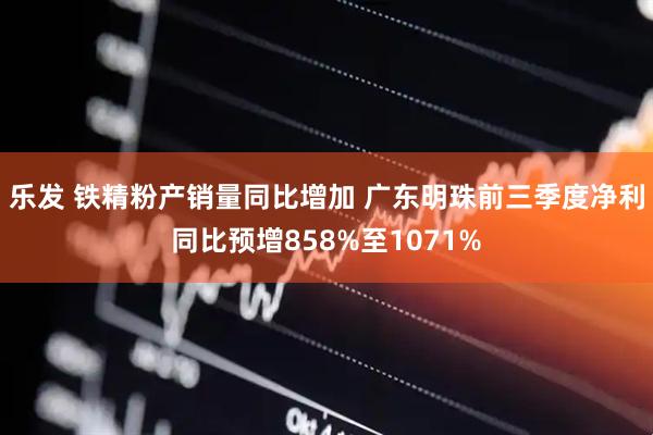 乐发 铁精粉产销量同比增加 广东明珠前三季度净利同比预增858%至1071%