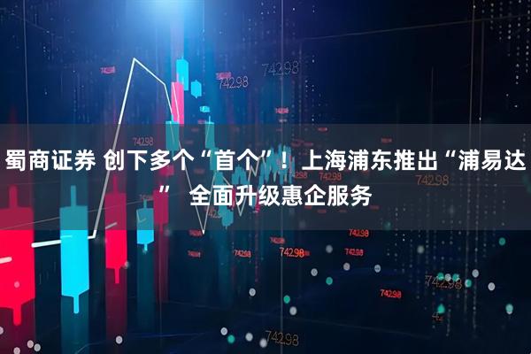 蜀商证券 创下多个“首个”！上海浦东推出“浦易达”  全面升级惠企服务