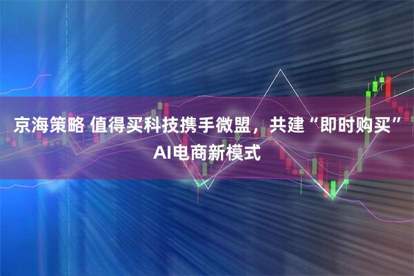 京海策略 值得买科技携手微盟，共建“即时购买”AI电商新模式