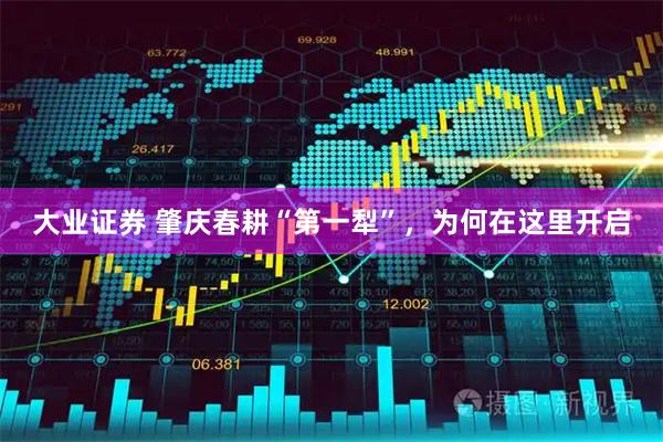 大业证券 肇庆春耕“第一犁”，为何在这里开启