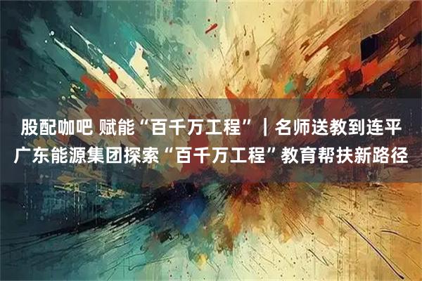 股配咖吧 赋能“百千万工程”｜名师送教到连平广东能源集团探索“百千万工程”教育帮扶新路径