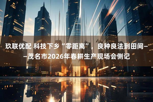 玖联优配 科技下乡“零距离”，良种良法到田间——茂名市2026年春耕生产现场会侧记