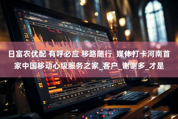 日富农优配 有呼必应 移路随行  媒体打卡河南首家中国移动心级服务之家_客户_谢谢多_才是