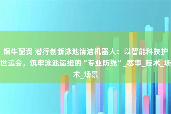 锅牛配资 潜行创新泳池清洁机器人：以智能科技护航世运会，筑牢泳池运维的“专业防线”_赛事_技术_场景