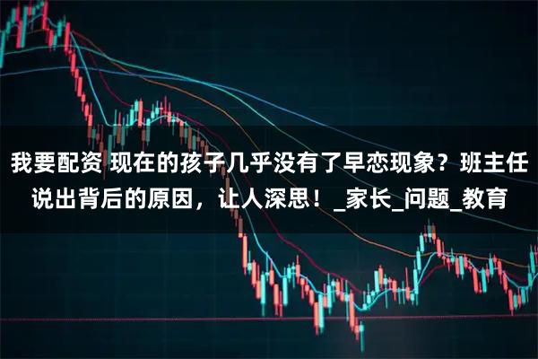 我要配资 现在的孩子几乎没有了早恋现象？班主任说出背后的原因，让人深思！_家长_问题_教育