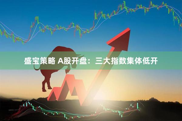 盛宝策略 A股开盘：三大指数集体低开