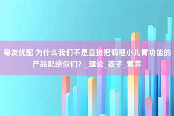 粤友优配 为什么我们不是直接把调理小儿胃功能的产品配给你们？_理论_孩子_营养