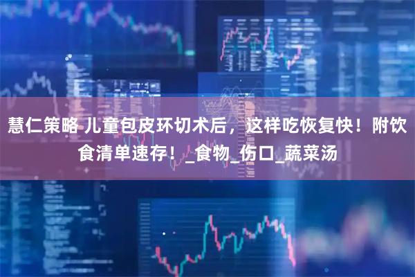 慧仁策略 儿童包皮环切术后，这样吃恢复快！附饮食清单速存！_食物_伤口_蔬菜汤