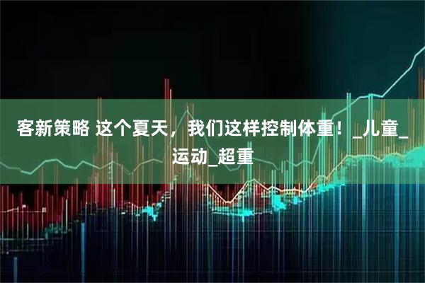 客新策略 这个夏天，我们这样控制体重！_儿童_运动_超重