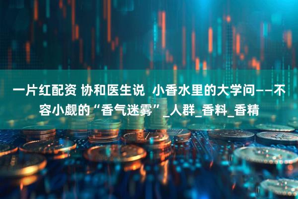 一片红配资 协和医生说  小香水里的大学问——不容小觑的“香气迷雾”_人群_香料_香精
