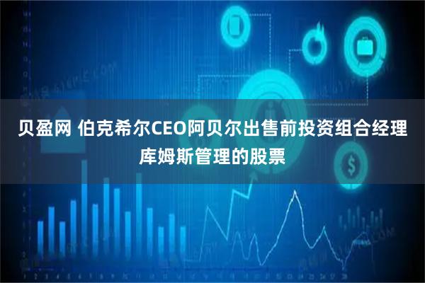 贝盈网 伯克希尔CEO阿贝尔出售前投资组合经理库姆斯管理的股票