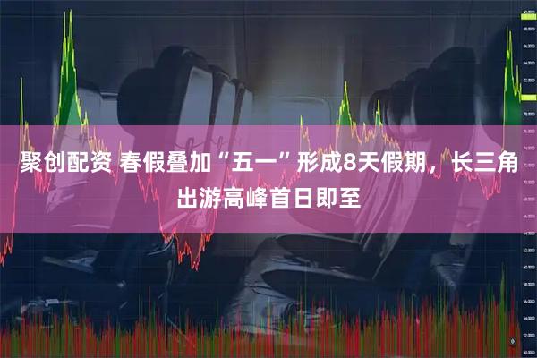 聚创配资 春假叠加“五一”形成8天假期，长三角出游高峰首日即至