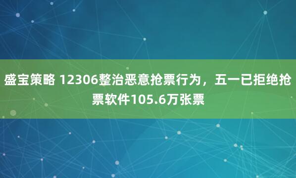 盛宝策略 12306整治恶意抢票行为，五一已拒绝抢票软件105.6万张票