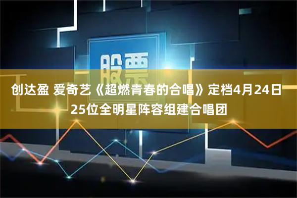 创达盈 爱奇艺《超燃青春的合唱》定档4月24日 25位全明星阵容组建合唱团