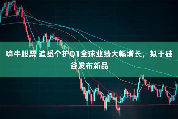 嗨牛股票 追觅个护Q1全球业绩大幅增长，拟于硅谷发布新品