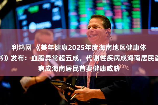 利鸿网 《美年健康2025年度海南地区健康体检数据蓝皮书》发布：血脂异常超五成，代谢性疾病成海南居民首要健康威胁