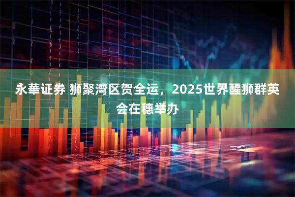 永華证券 狮聚湾区贺全运，2025世界醒狮群英会在穗举办