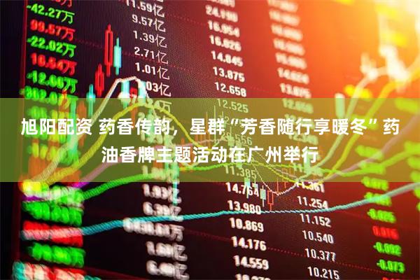旭阳配资 药香传韵，星群“芳香随行享暖冬”药油香牌主题活动在广州举行