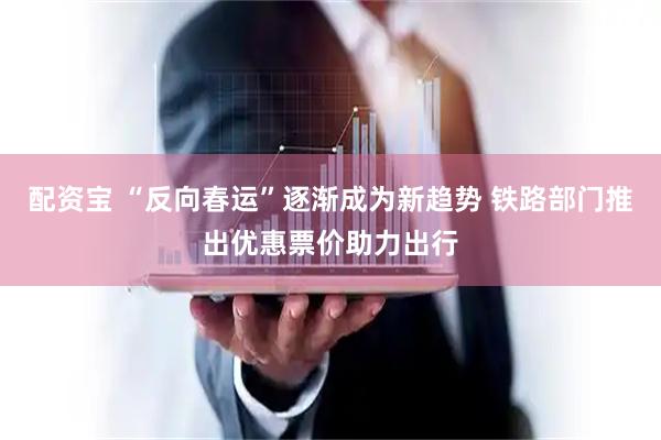 配资宝 “反向春运”逐渐成为新趋势 铁路部门推出优惠票价助力出行
