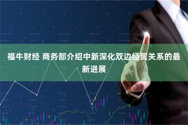 福牛财经 商务部介绍中新深化双边经贸关系的最新进展