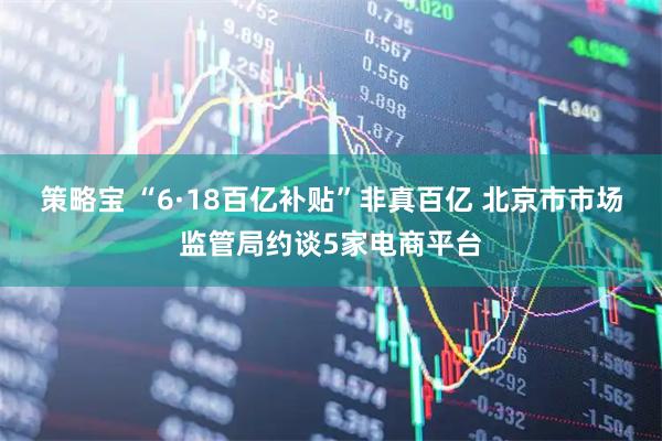 策略宝 “6·18百亿补贴”非真百亿 北京市市场监管局约谈5家电商平台
