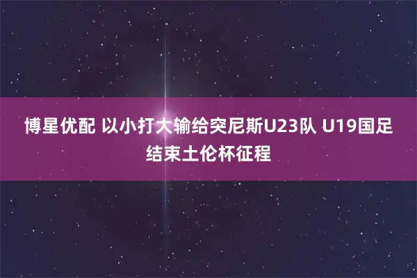 博星优配 以小打大输给突尼斯U23队 U19国足结束土伦杯征程