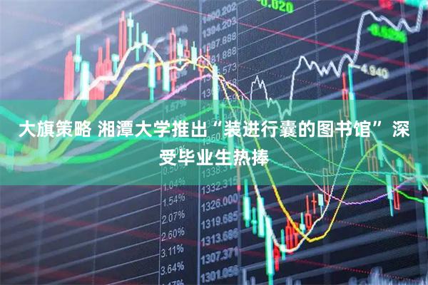 大旗策略 湘潭大学推出“装进行囊的图书馆” 深受毕业生热捧
