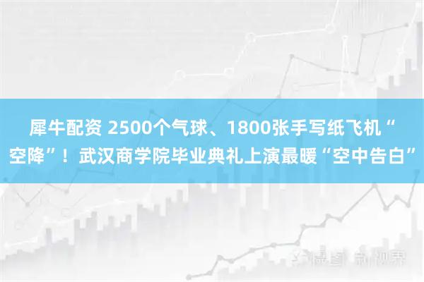 犀牛配资 2500个气球、1800张手写纸飞机“空降”！武汉商学院毕业典礼上演最暖“空中告白”