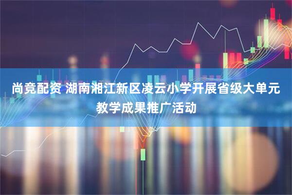 尚竞配资 湖南湘江新区凌云小学开展省级大单元教学成果推广活动
