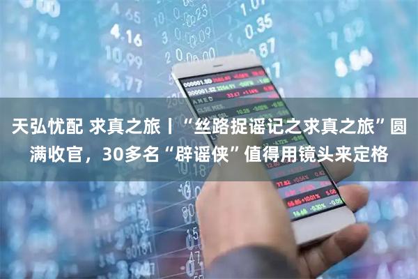 天弘忧配 求真之旅丨“丝路捉谣记之求真之旅”圆满收官,30多名“辟谣侠”值得用镜头来定格