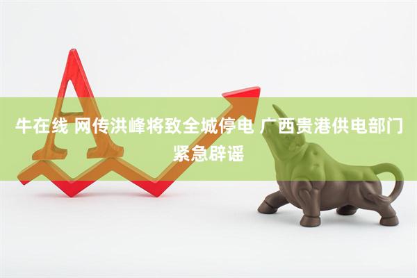 牛在线 网传洪峰将致全城停电 广西贵港供电部门紧急辟谣