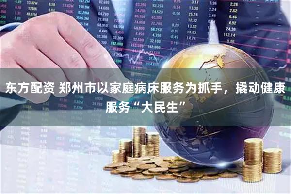 东方配资 郑州市以家庭病床服务为抓手,撬动健康服务“大民生”